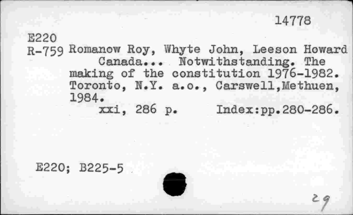 ﻿14778
E220
r-759 Romanow Roy, Whyte John, Leeson Howard Canada... Notwithstanding. The making of the constitution 1976-1982. Toronto, N.Y. a.o., Carswell,Methuen, 1984.
xxi, 286 p.	Index:pp.280-286.
E220; B225-5
